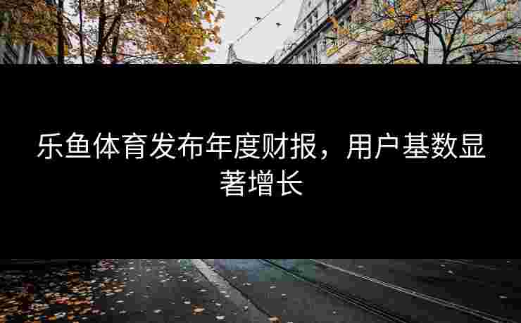 乐鱼体育发布年度财报，用户基数显著增长
