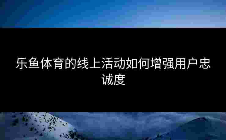 乐鱼体育的线上活动如何增强用户忠诚度