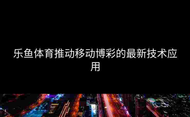 乐鱼体育推动移动博彩的最新技术应用