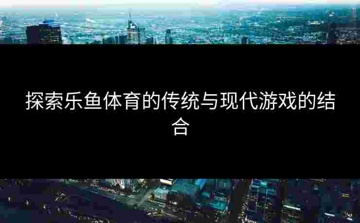 探索乐鱼体育的传统与现代游戏的结合