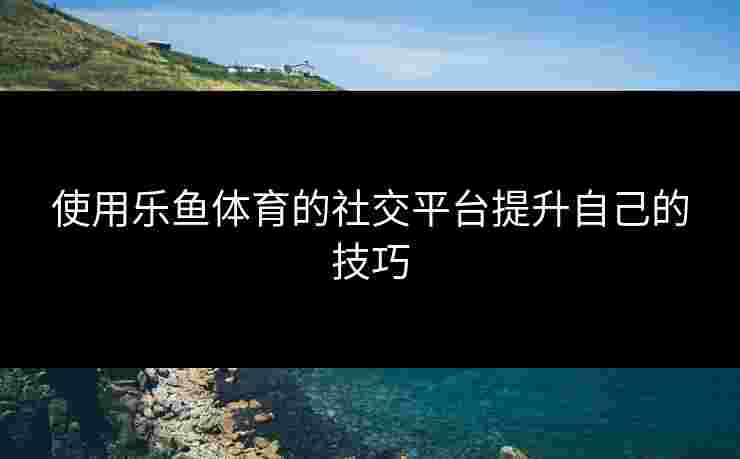 使用乐鱼体育的社交平台提升自己的技巧