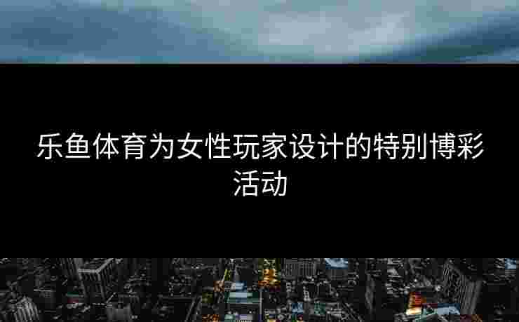 乐鱼体育为女性玩家设计的特别博彩活动
