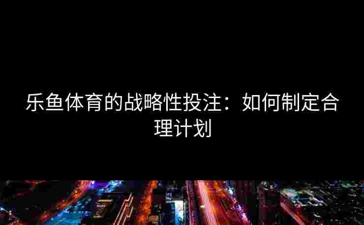 乐鱼体育的战略性投注：如何制定合理计划