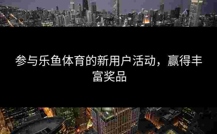 参与乐鱼体育的新用户活动，赢得丰富奖品