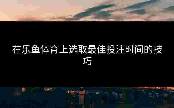 在乐鱼体育上选取最佳投注时间的技巧