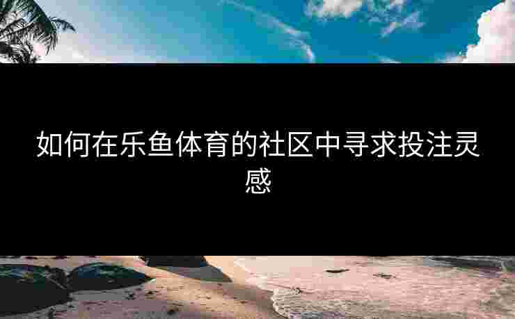 如何在乐鱼体育的社区中寻求投注灵感