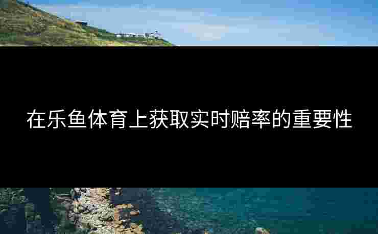 在乐鱼体育上获取实时赔率的重要性