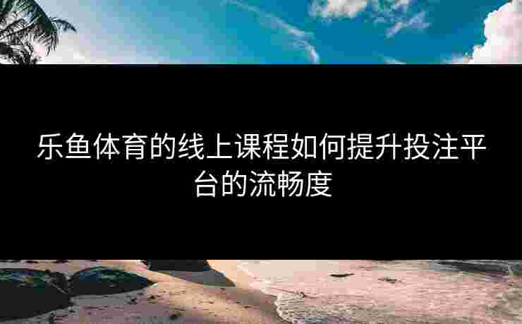 乐鱼体育的线上课程如何提升投注平台的流畅度
