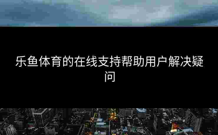 乐鱼体育的在线支持帮助用户解决疑问