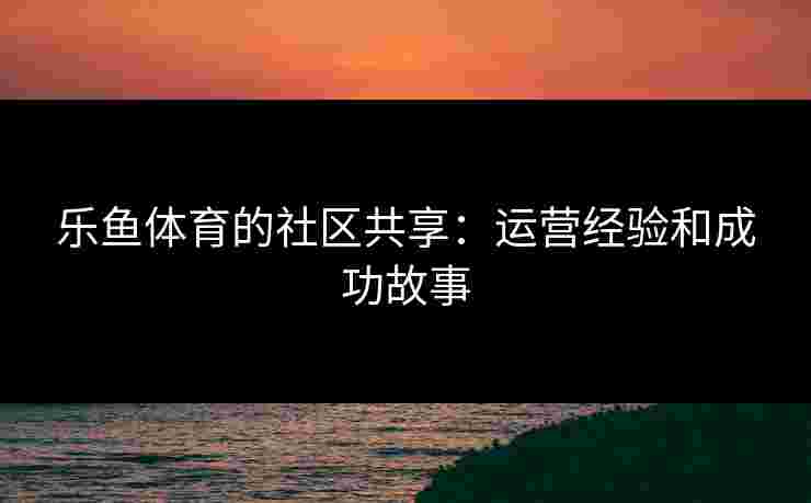 乐鱼体育的社区共享：运营经验和成功故事
