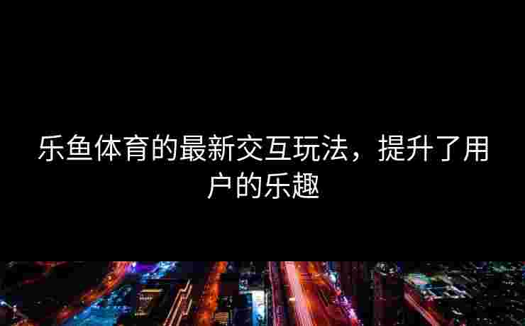 乐鱼体育的最新交互玩法，提升了用户的乐趣