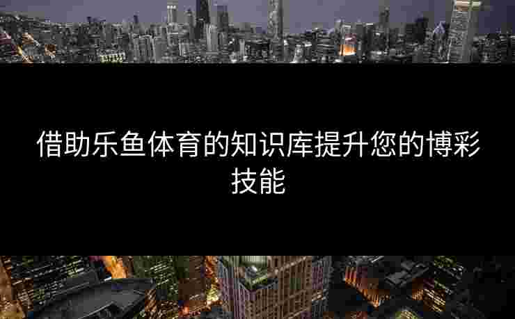 借助乐鱼体育的知识库提升您的博彩技能