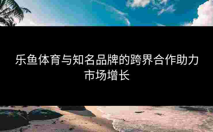 乐鱼体育与知名品牌的跨界合作助力市场增长