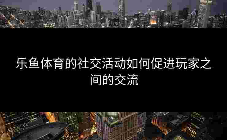 乐鱼体育的社交活动如何促进玩家之间的交流