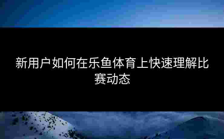 新用户如何在乐鱼体育上快速理解比赛动态