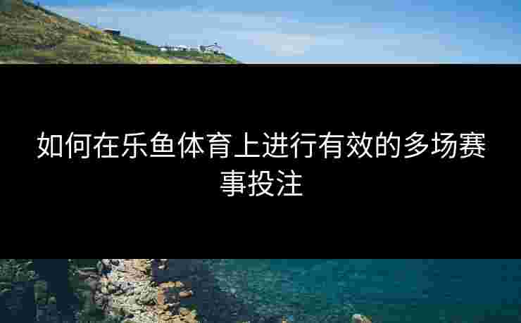 如何在乐鱼体育上进行有效的多场赛事投注