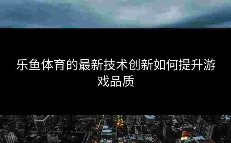 乐鱼体育的最新技术创新如何提升游戏品质