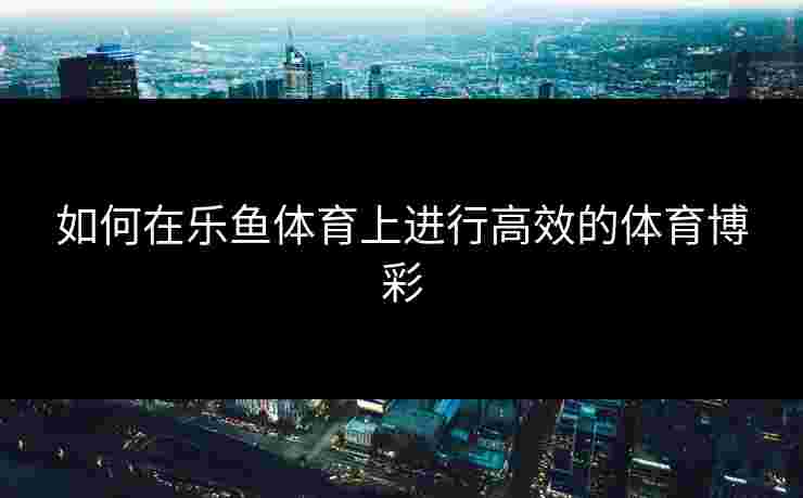 如何在乐鱼体育上进行高效的体育博彩