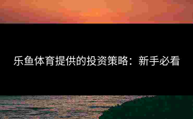 乐鱼体育提供的投资策略：新手必看