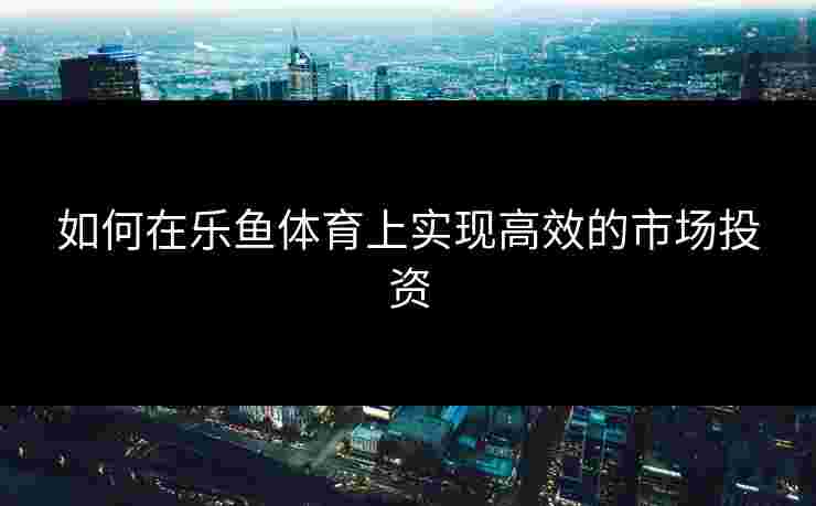 如何在乐鱼体育上实现高效的市场投资