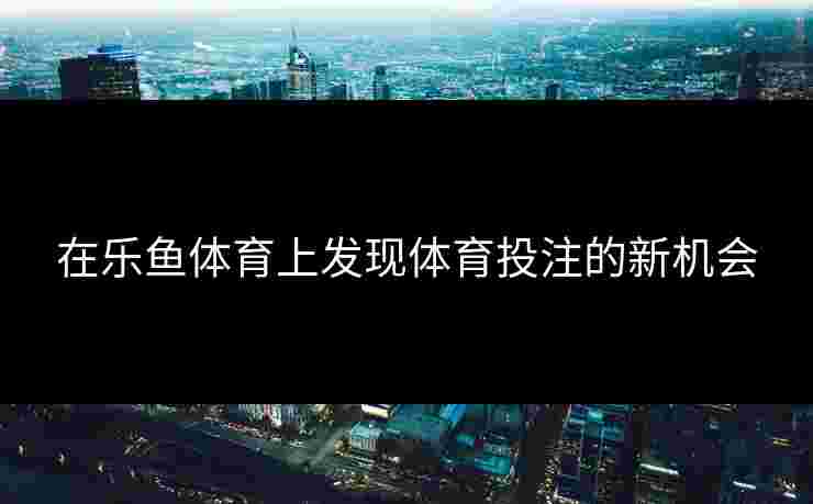 在乐鱼体育上发现体育投注的新机会