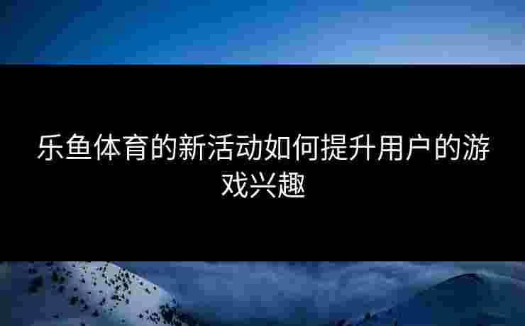 乐鱼体育的新活动如何提升用户的游戏兴趣