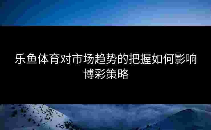乐鱼体育对市场趋势的把握如何影响博彩策略