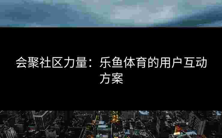 会聚社区力量：乐鱼体育的用户互动方案