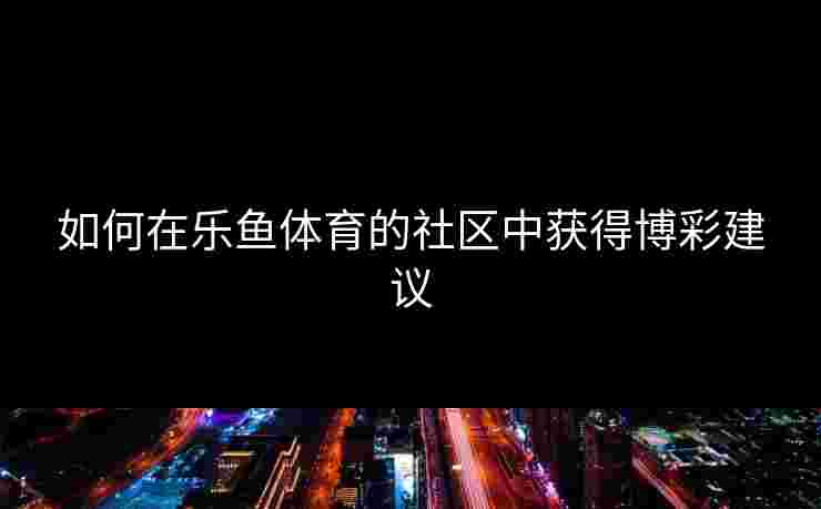 如何在乐鱼体育的社区中获得博彩建议