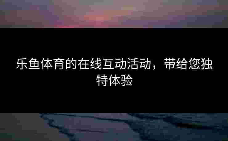 乐鱼体育的在线互动活动，带给您独特体验