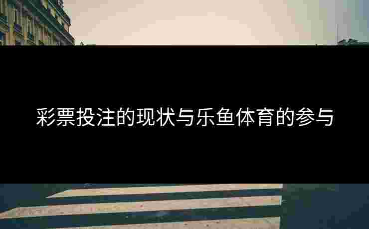彩票投注的现状与乐鱼体育的参与