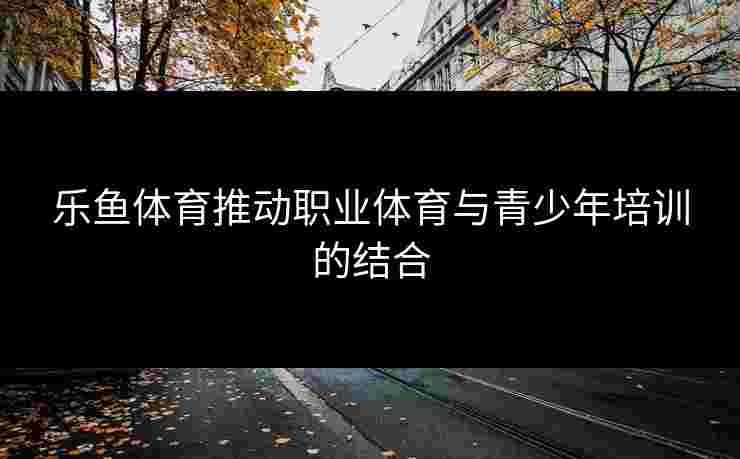 乐鱼体育推动职业体育与青少年培训的结合