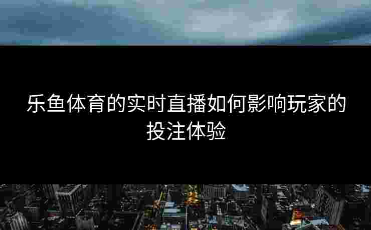 乐鱼体育的实时直播如何影响玩家的投注体验