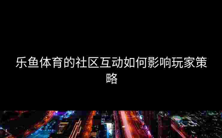乐鱼体育的社区互动如何影响玩家策略