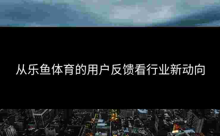 从乐鱼体育的用户反馈看行业新动向