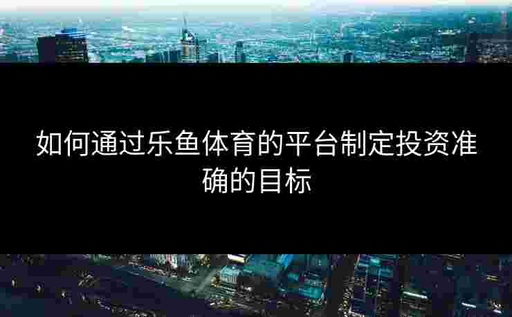 如何通过乐鱼体育的平台制定投资准确的目标