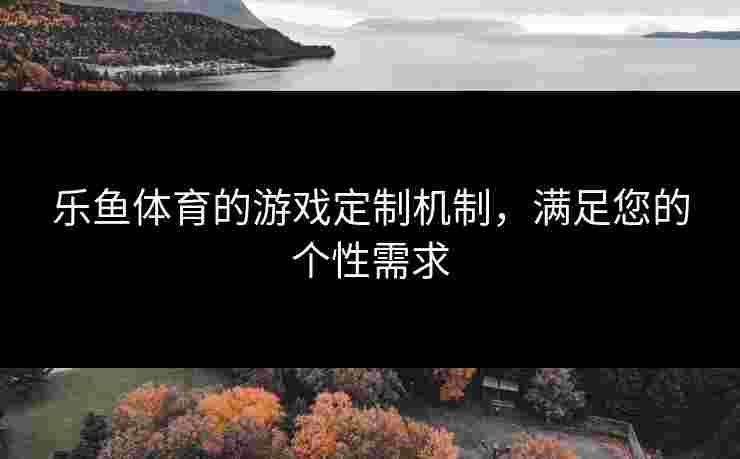 乐鱼体育的游戏定制机制，满足您的个性需求