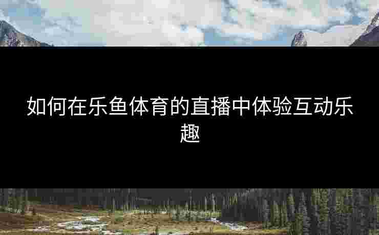 如何在乐鱼体育的直播中体验互动乐趣
