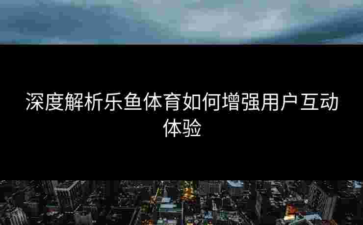 深度解析乐鱼体育如何增强用户互动体验